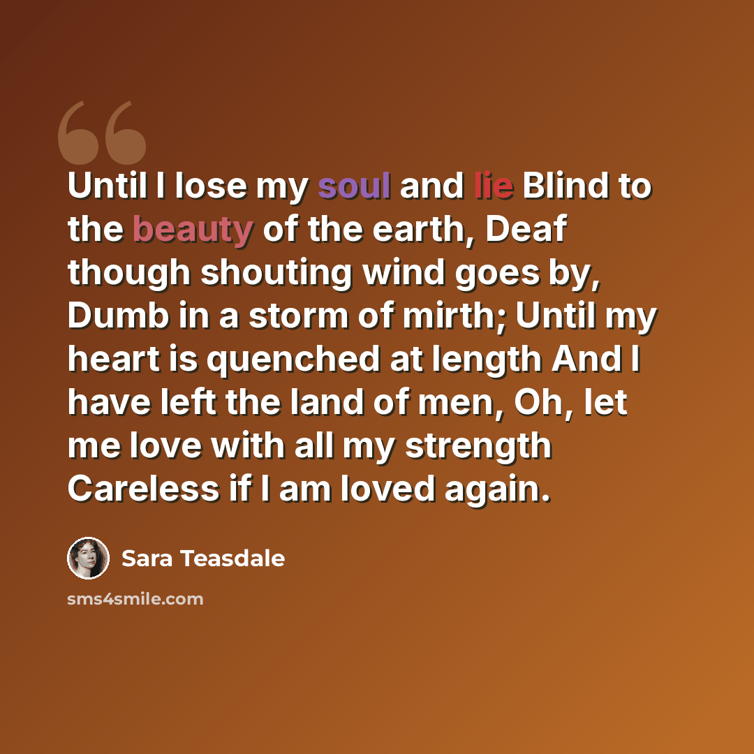 “Until I lose my soul and lie Blind to the beauty of the earth, Deaf though shouting wind goes by, Dumb in a storm of mirth; Until my heart is quenched at length And I have left the land of men, Oh, let me love with all my strength Careless if I am loved again.” quote by Sara Teasdale