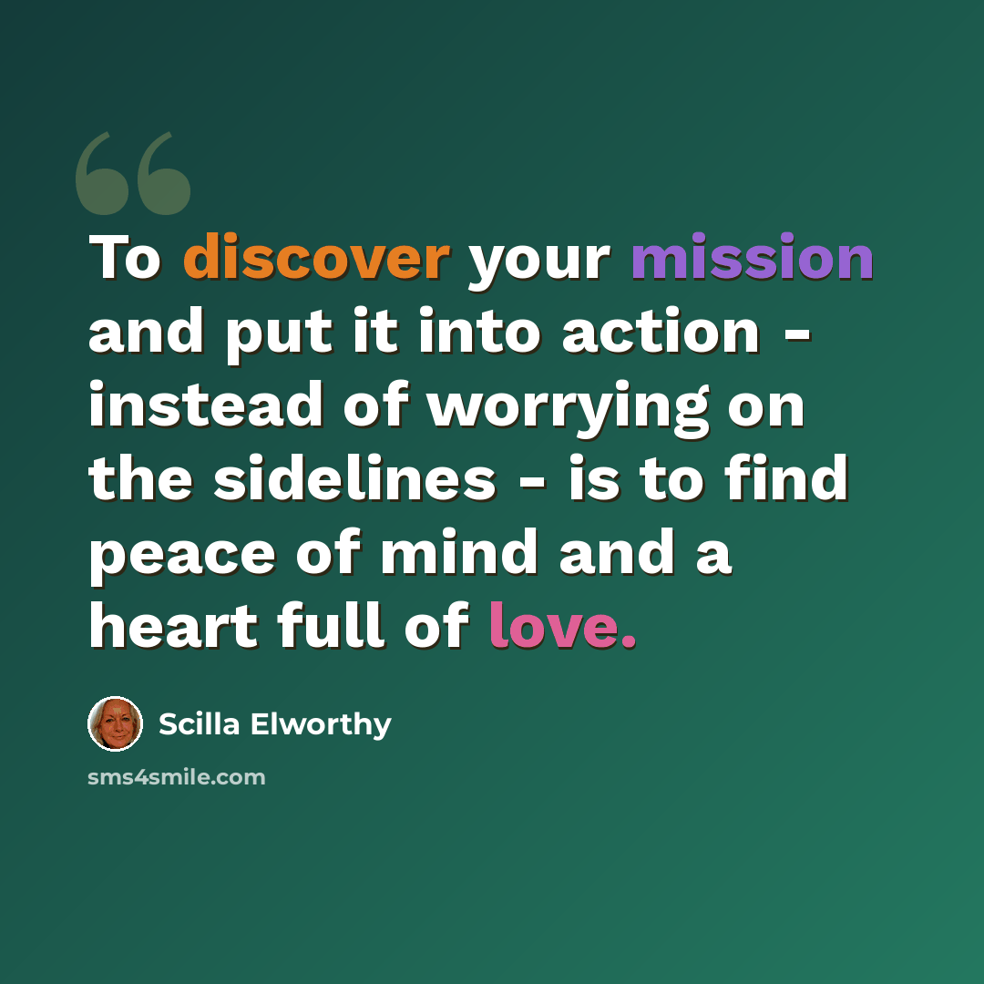 “To discover your mission and put it into action - instead of worrying on the sidelines - is to find peace of mind and a heart full of love.” quote by Scilla Elworthy
