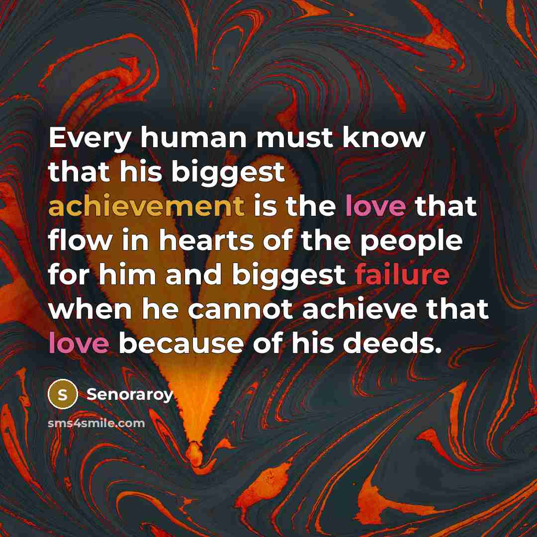 “Every human must know that his biggest achievement is the love that flow in hearts of the people for him and biggest failure when he cannot achieve that love because of his deeds.” quote by Senoraroy