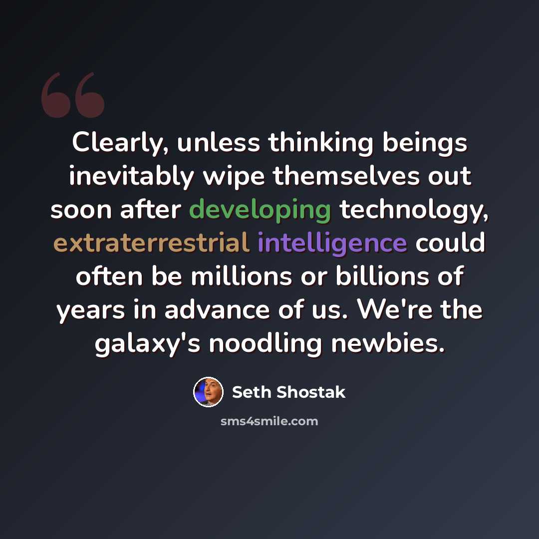 “Clearly, unless thinking beings inevitably wipe themselves out soon after developing technology, extraterrestrial intelligence could often be millions or billions of years in advance of us. We're the galaxy's noodling newbies.” quote by Seth Shostak