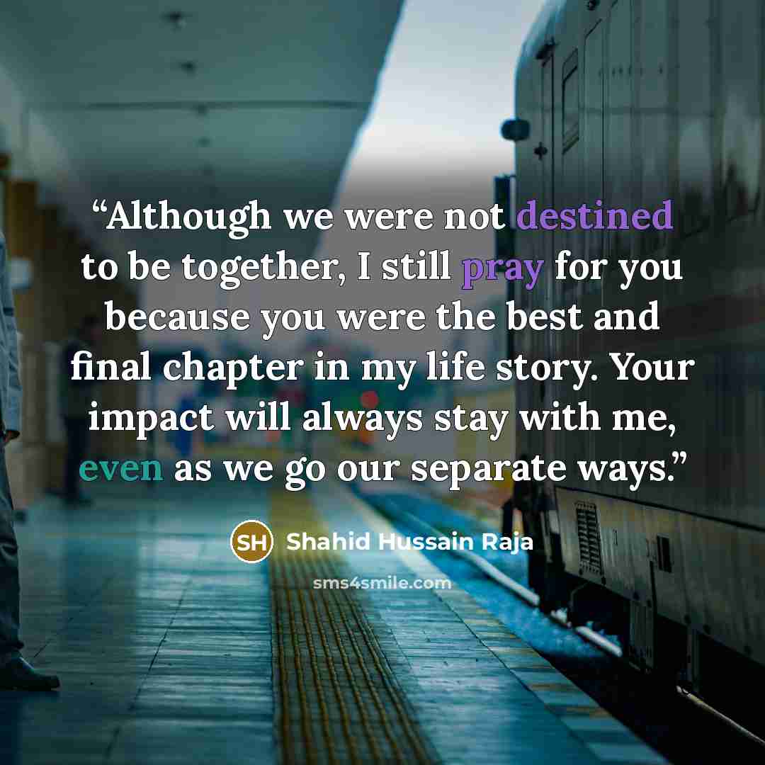 “Although we were not destined to be together, I still pray for you because you were the best and final chapter in my life story. Your impact will always stay with me, even as we go our separate ways.” quote by Shahid Hussain Raja