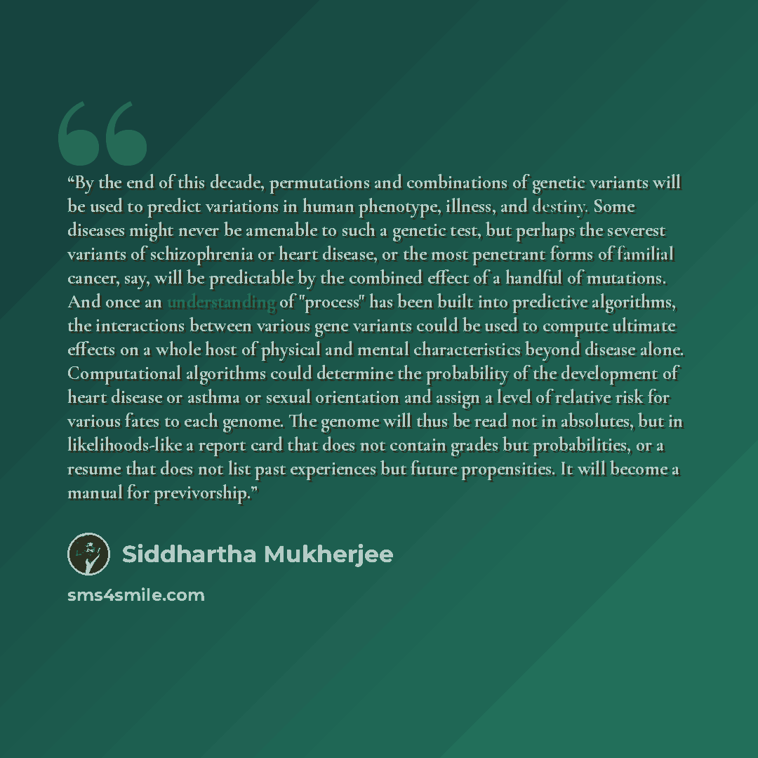 “By the end of this decade, permutations and combinations of genetic variants will be used to predict variations in human phenotype, illness, and destiny. Some diseases might never be amenable to such a genetic test, but perhaps the severest variants of schizophrenia or heart disease, or the most…” quote by Siddhartha Mukherjee