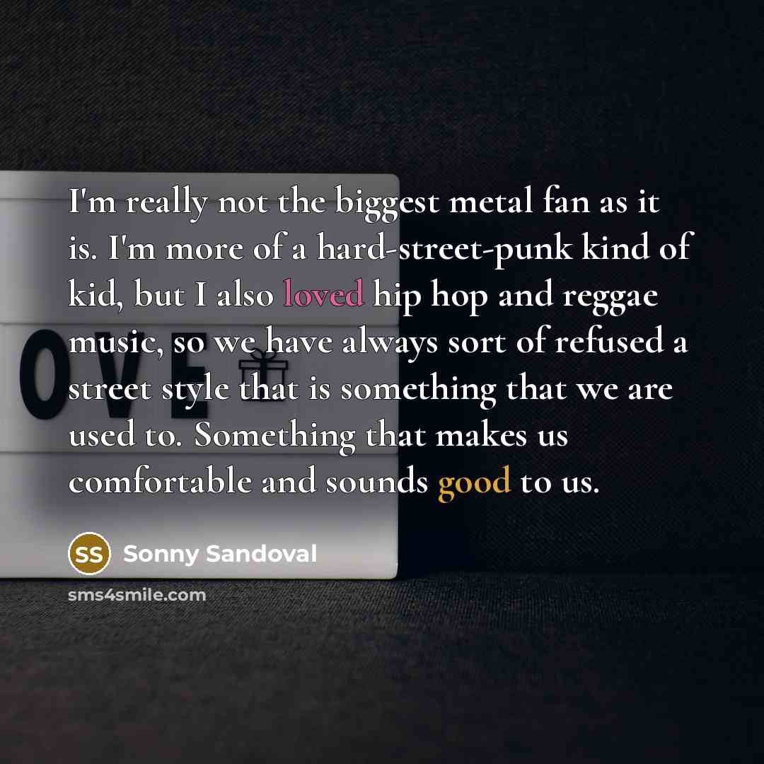 “I'm really not the biggest metal fan as it is. I'm more of a hard-street-punk kind of kid, but I also loved hip hop and reggae music, so we have always sort of refused a street style that is something that we are used to. Something that makes us comfortable and sounds good to us.” quote by Sonny Sandoval