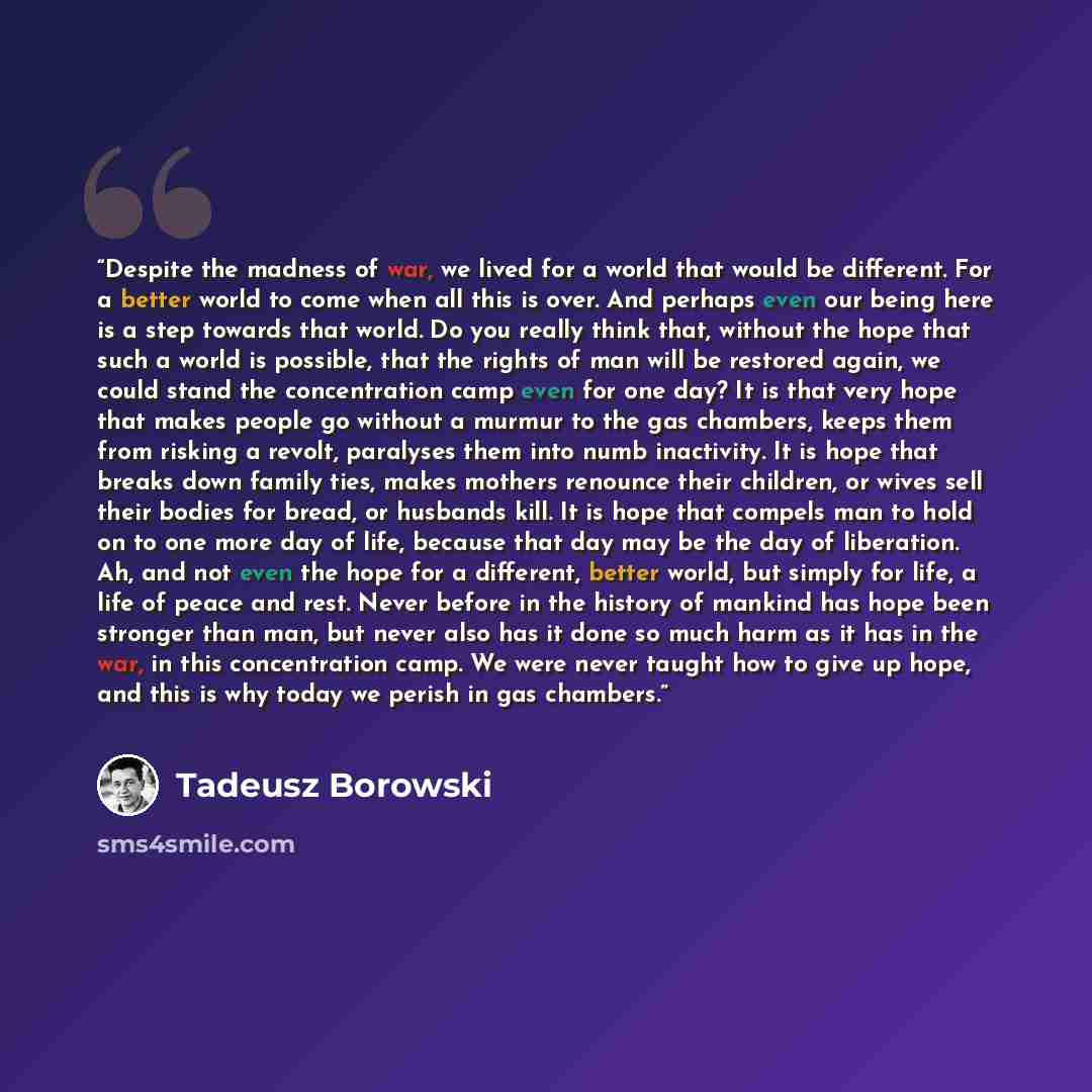 “Despite the madness of war, we lived for a world that would be different. For a better world to come when all this is over. And perhaps even our being here is a step towards that world. Do you really think that, without the hope that such a world is possible, that the rights of man will be…” quote by Tadeusz Borowski