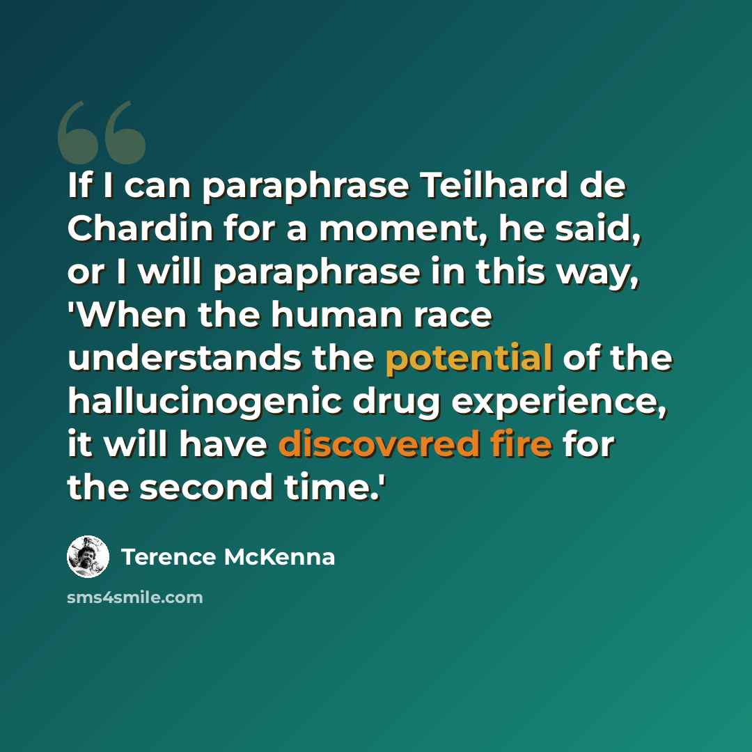 “If I can paraphrase Teilhard de Chardin for a moment, he said, or I will paraphrase in this way, 'When the human race understands the potential of the hallucinogenic drug experience, it will have discovered fire for the second time.'” quote by Terence McKenna