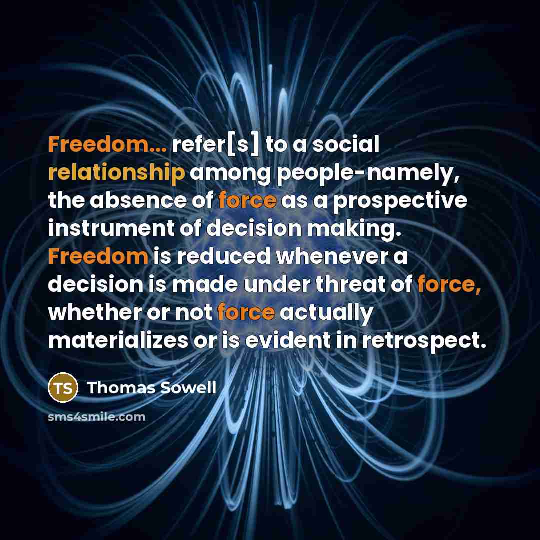 “Freedom... refer[s] to a social relationship among people-namely, the absence of force as a prospective instrument of decision making. Freedom is reduced whenever a decision is made under threat of force, whether or not force actually materializes or is evident in retrospect.” quote by Thomas Sowell