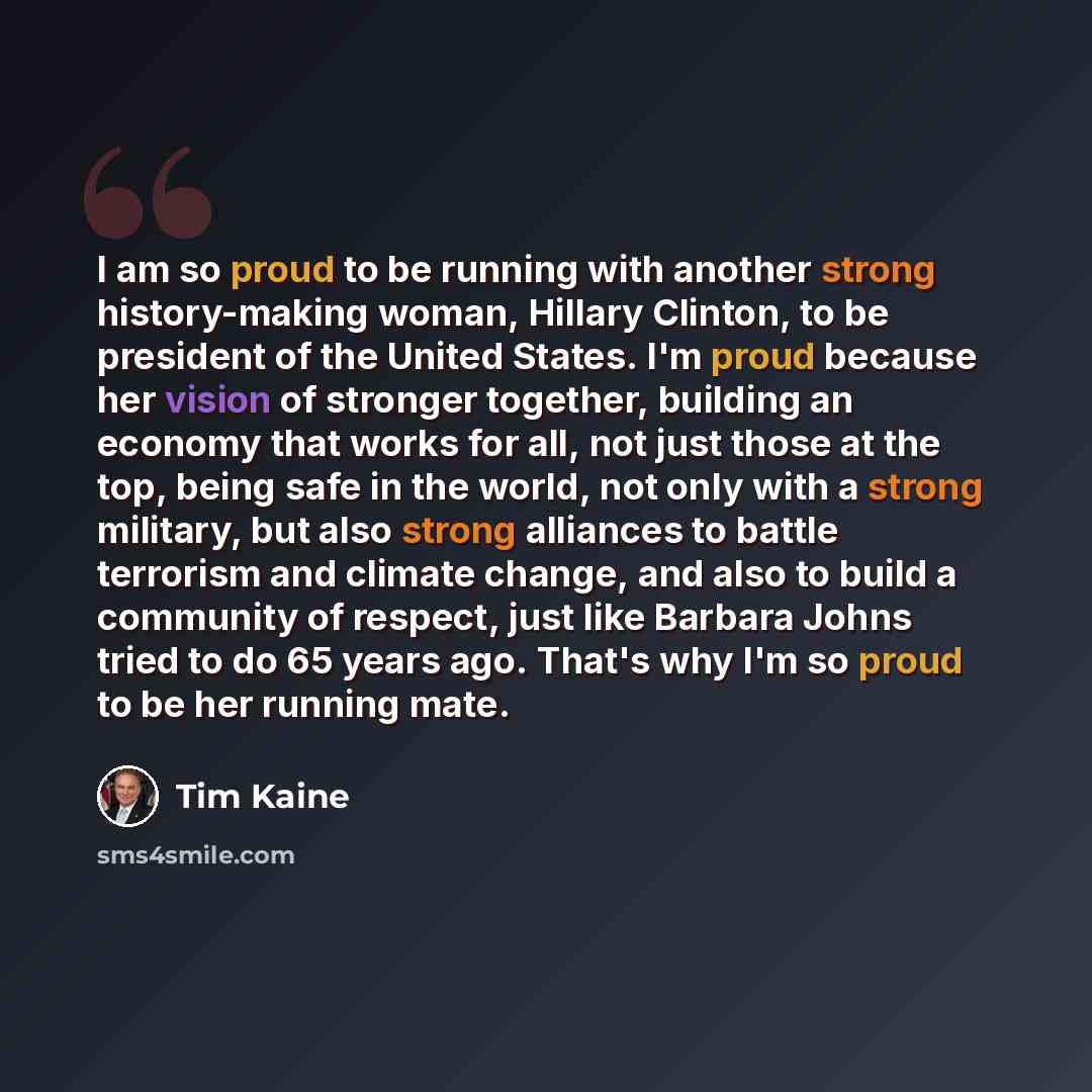 “I am so proud to be running with another strong history-making woman, Hillary Clinton, to be president of the United States. I'm proud because her vision of stronger together, building an economy that works for all, not just those at the top, being safe in the world, not only with a strong…” quote by Tim Kaine