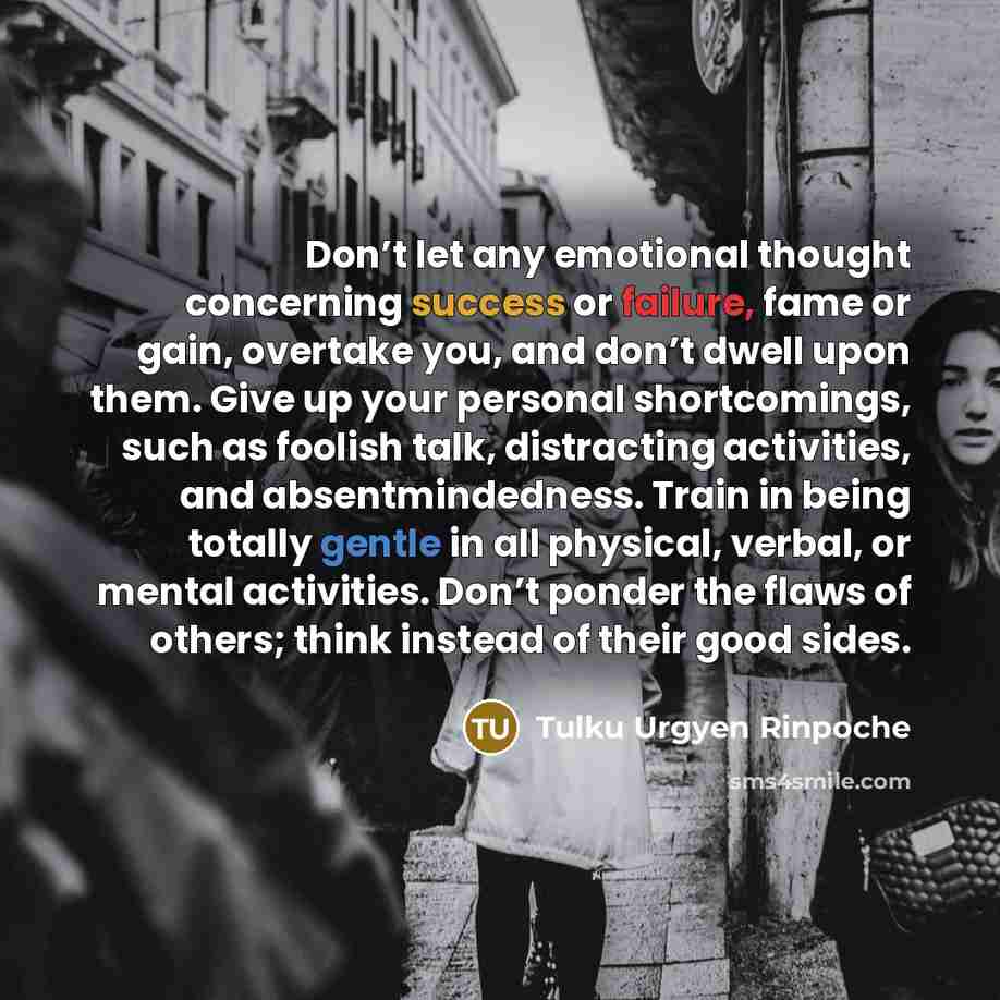 “Don’t let any emotional thought concerning success or failure, fame or gain, overtake you, and don’t dwell upon them. Give up your personal shortcomings, such as foolish talk, distracting activities, and absentmindedness. Train in being totally gentle in all physical, verbal, or mental activities…” quote by Tulku Urgyen Rinpoche