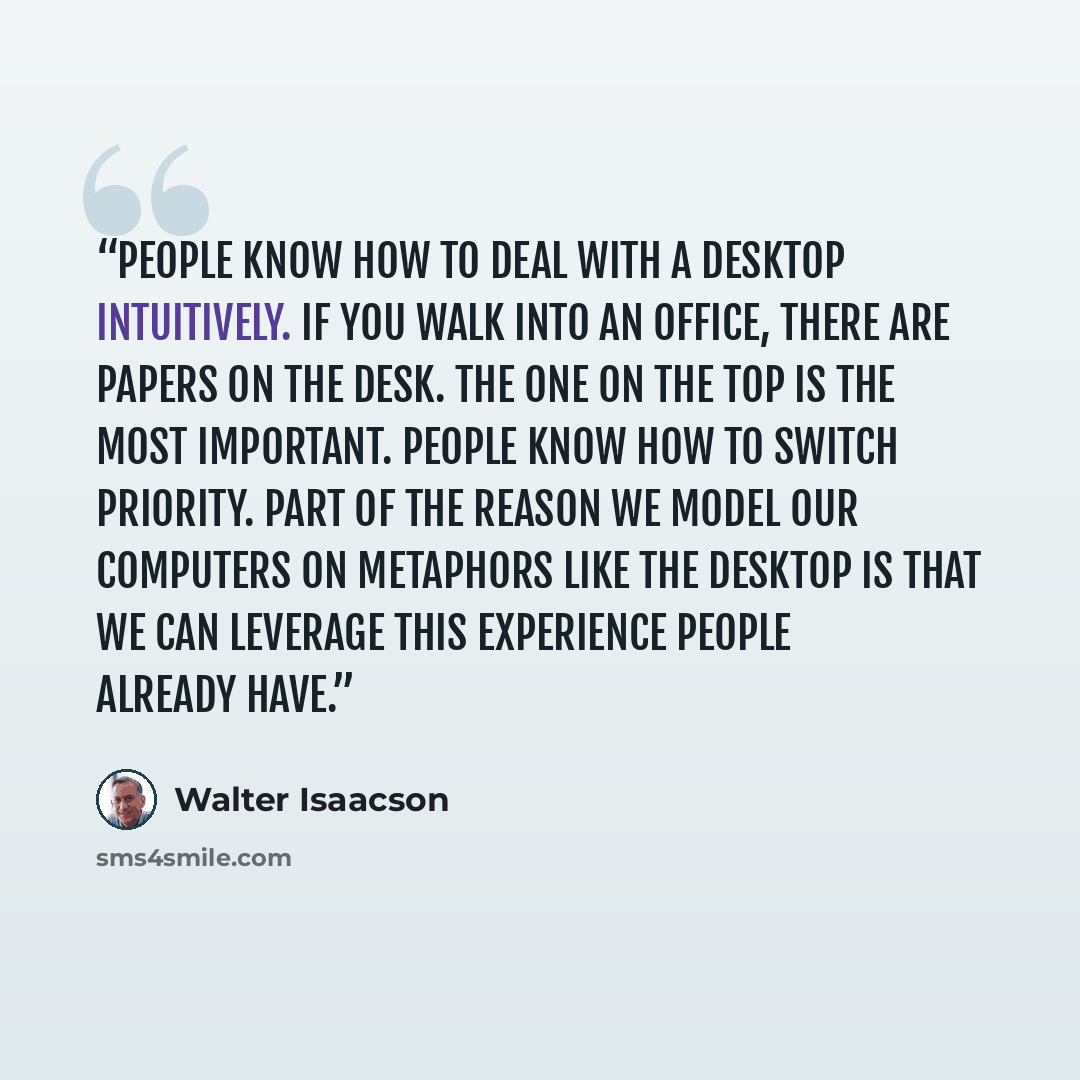 “People know how to deal with a desktop intuitively. If you walk into an office, there are papers on the desk. The one on the top is the most important. People know how to switch priority. Part of the reason we model our computers on metaphors like the desktop is that we can leverage this…” quote by Walter Isaacson