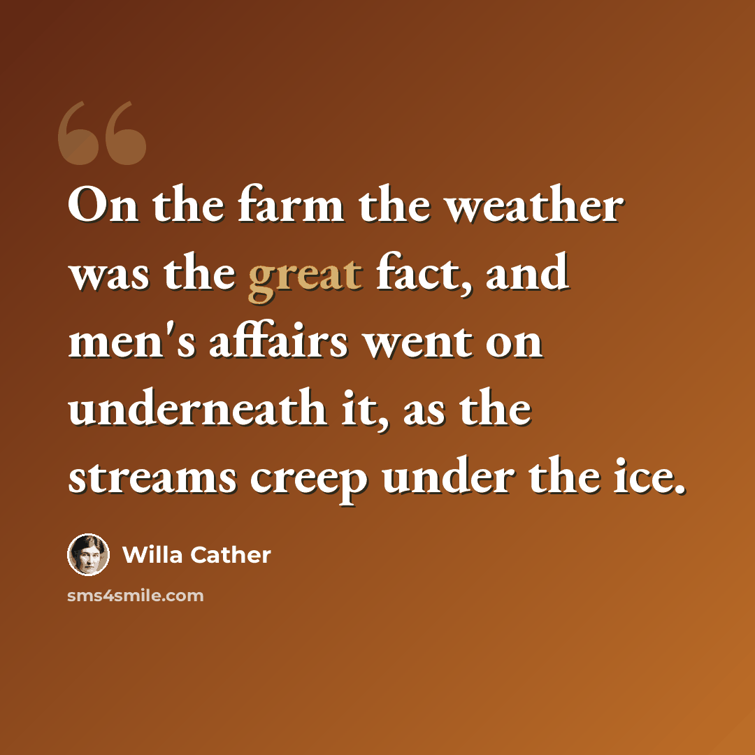 “On the farm the weather was the great fact, and men's affairs went on underneath it, as the streams creep under the ice.” quote by Willa Cather
