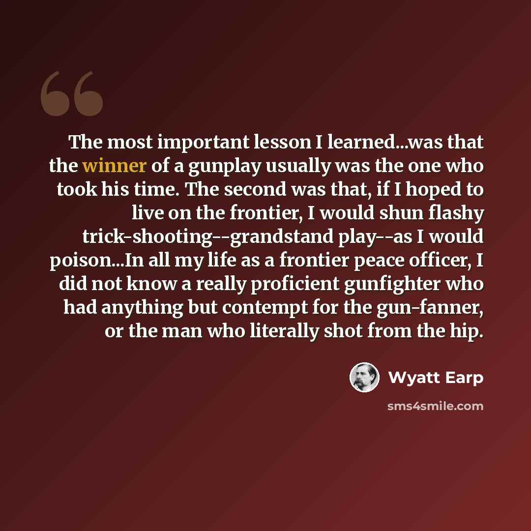 “The most important lesson I learned...was that the winner of a gunplay usually was the one who took his time. The second was that, if I hoped to live on the frontier, I would shun flashy trick-shooting--grandstand play--as I would poison...In all my life as a frontier peace officer, I did not know…” quote by Wyatt Earp