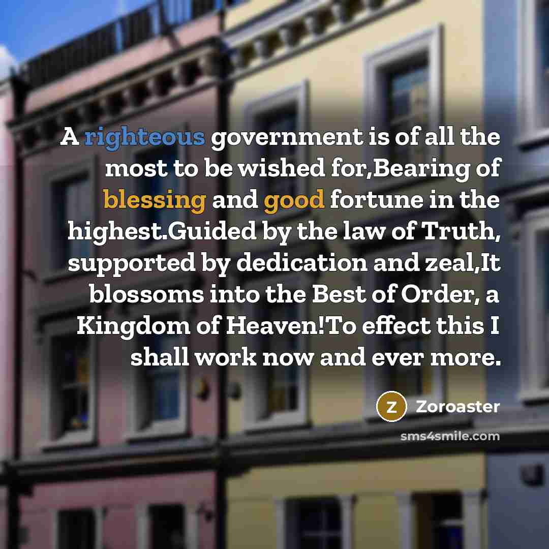 “A righteous government is of all the most to be wished for,Bearing of blessing and good fortune in the highest.Guided by the law of Truth, supported by dedication and zeal,It blossoms into the Best of Order, a Kingdom of Heaven!To effect this I shall work now and ever more.” quote by Zoroaster
