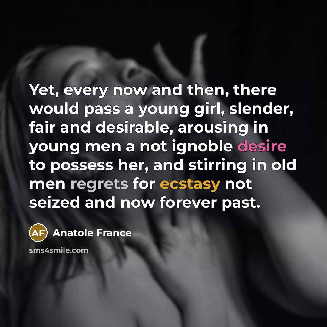 “Yet, every now and then, there would pass a young girl, slender, fair and desirable, arousing in young men a not ignoble desire to possess her, and stirring in old men regrets for ecstasy not seized and now forever past.” quote by Anatole France
