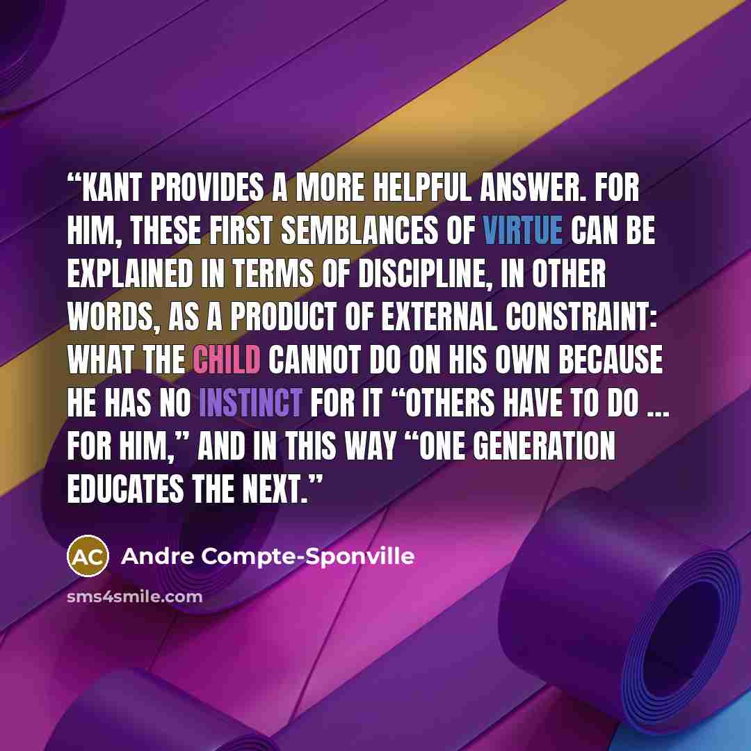 “Kant provides a more helpful answer. For him, these first semblances of virtue can be explained in terms of discipline, in other words, as a product of external constraint: what the child cannot do on his own because he has no instinct for it “others have to do … for him,” and in this way “one…” quote by Andre Compte-Sponville