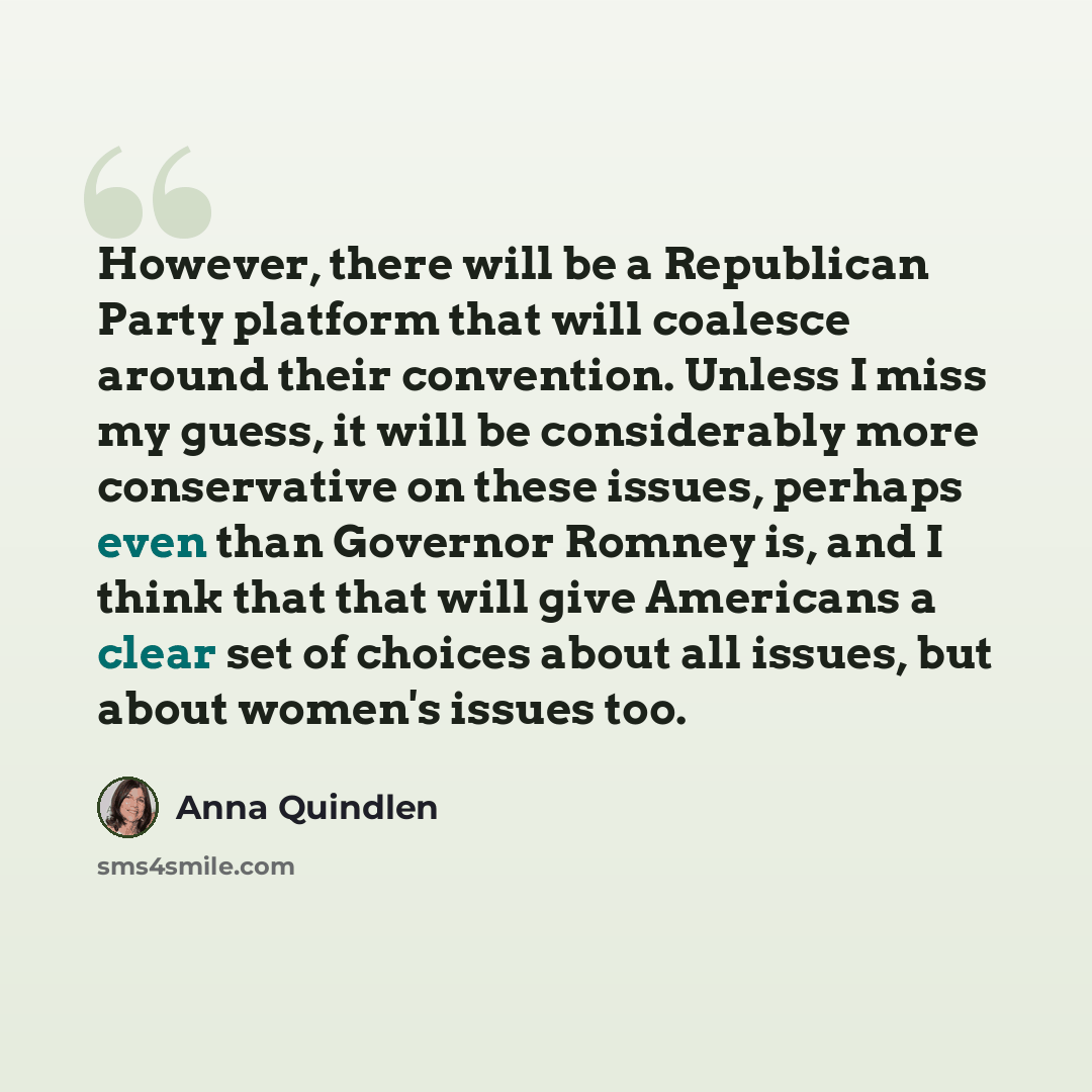 “However, there will be a Republican Party platform that will coalesce around their convention. Unless I miss my guess, it will be considerably more conservative on these issues, perhaps even than Governor Romney is, and I think that that will give Americans a clear set of choices about all issues…” quote by Anna Quindlen