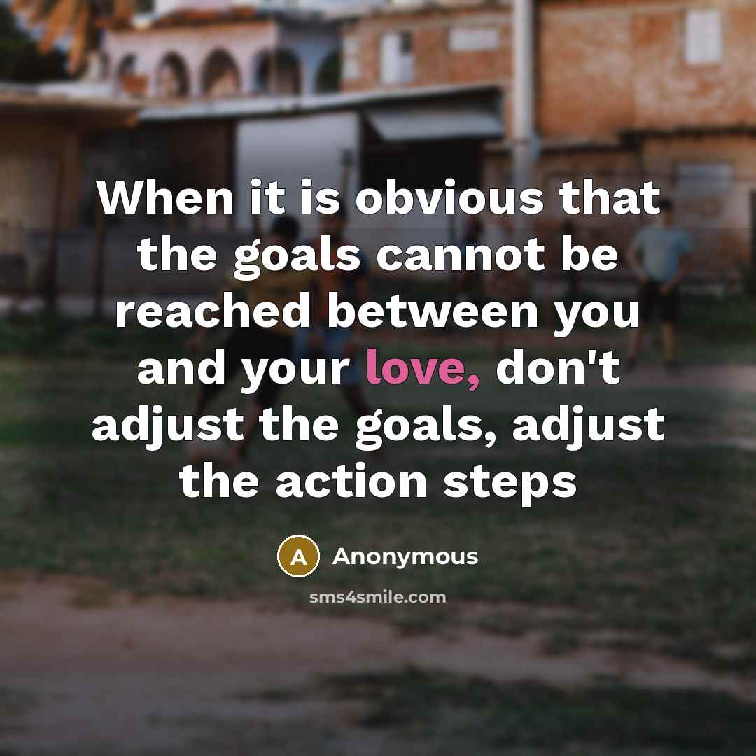 “When it is obvious that the goals cannot be reached between you and your love, don't adjust the goals, adjust the action steps” quote by Anonymous