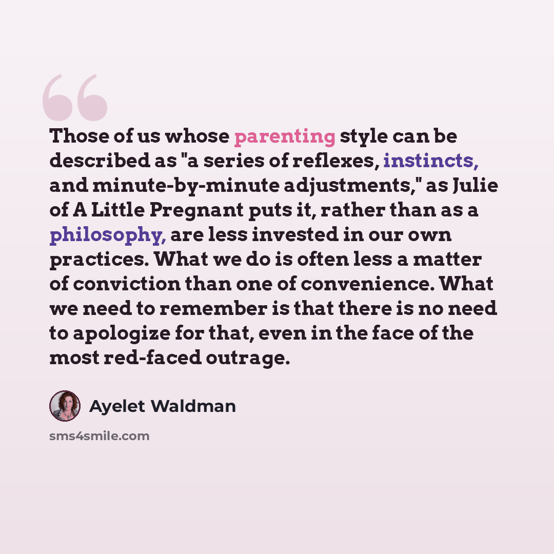 “Those of us whose parenting style can be described as "a series of reflexes, instincts, and minute-by-minute adjustments," as Julie of A Little Pregnant puts it, rather than as a philosophy, are less invested in our own practices. What we do is often less a matter of conviction than one of…” quote by Ayelet Waldman