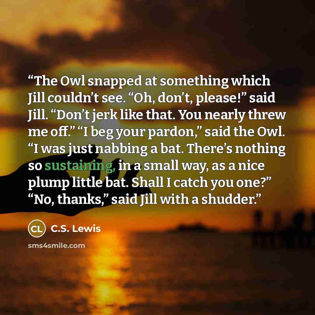 “The Owl snapped at something which Jill couldn’t see. “Oh, don’t, please!” said Jill. “Don’t jerk like that. You nearly threw me off.” “I beg your pardon,” said the Owl. “I was just nabbing a bat. There’s nothing so sustaining, in a small way, as a nice plump little bat. Shall I catch you one?”…” quote by C.S. Lewis