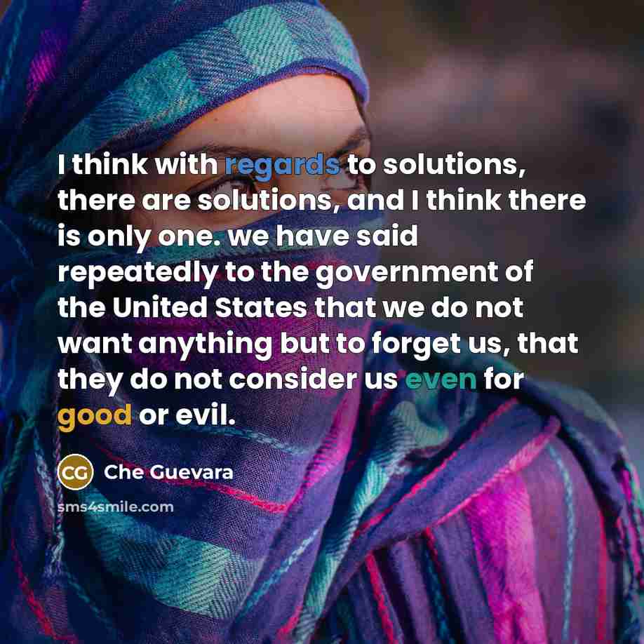 “I think with regards to solutions, there are solutions, and I think there is only one. we have said repeatedly to the government of the United States that we do not want anything but to forget us, that they do not consider us even for good or evil.” quote by Che Guevara