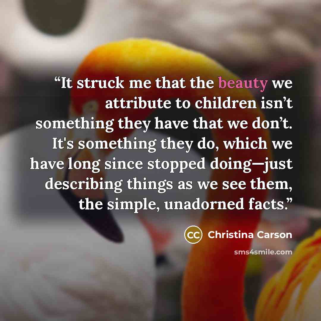 “It struck me that the beauty we attribute to children isn’t something they have that we don’t. It's something they do, which we have long since stopped doing—just describing things as we see them, the simple, unadorned facts.” quote by Christina Carson