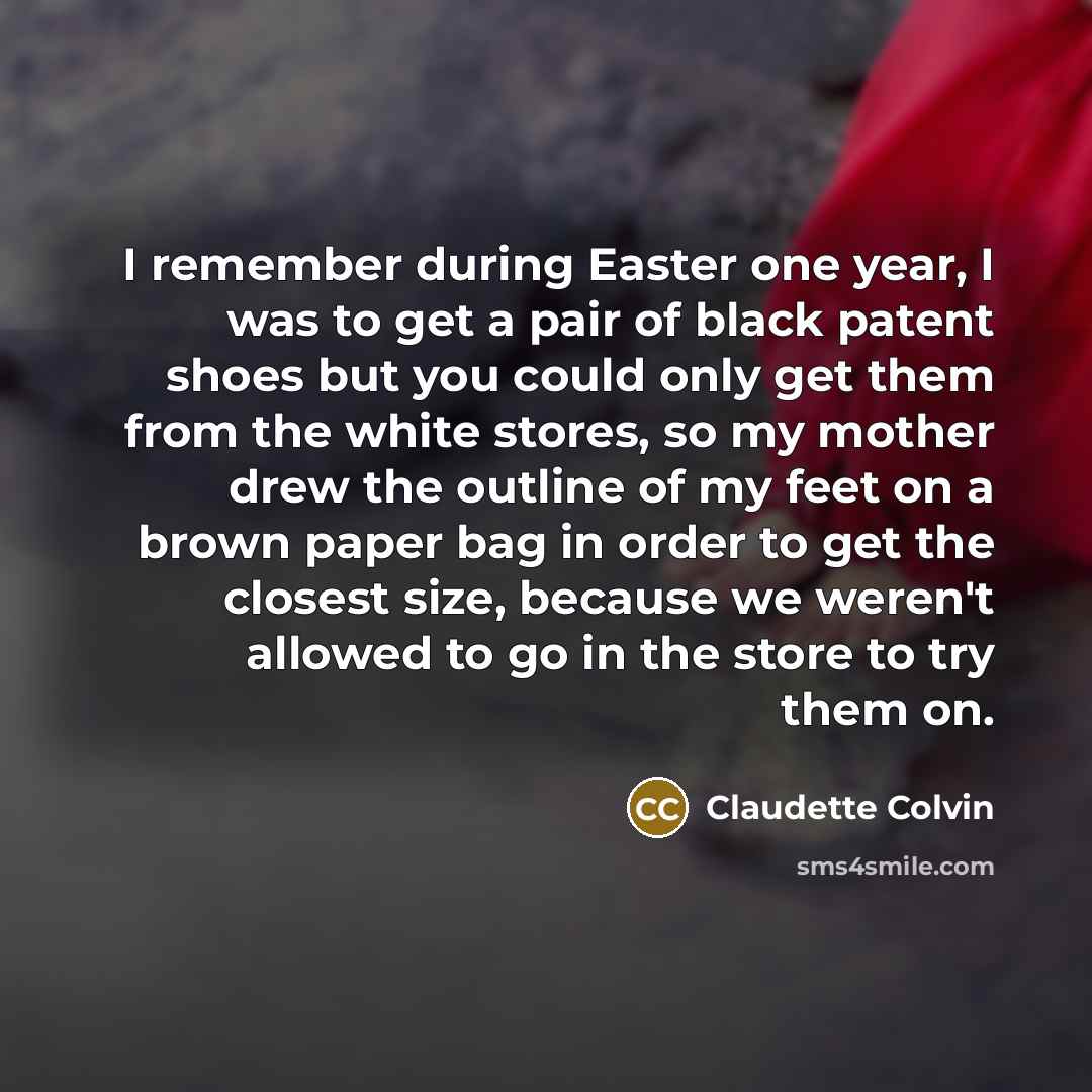 “I remember during Easter one year, I was to get a pair of black patent shoes but you could only get them from the white stores, so my mother drew the outline of my feet on a brown paper bag in order to get the closest size, because we weren't allowed to go in the store to try them on.” quote by Claudette Colvin