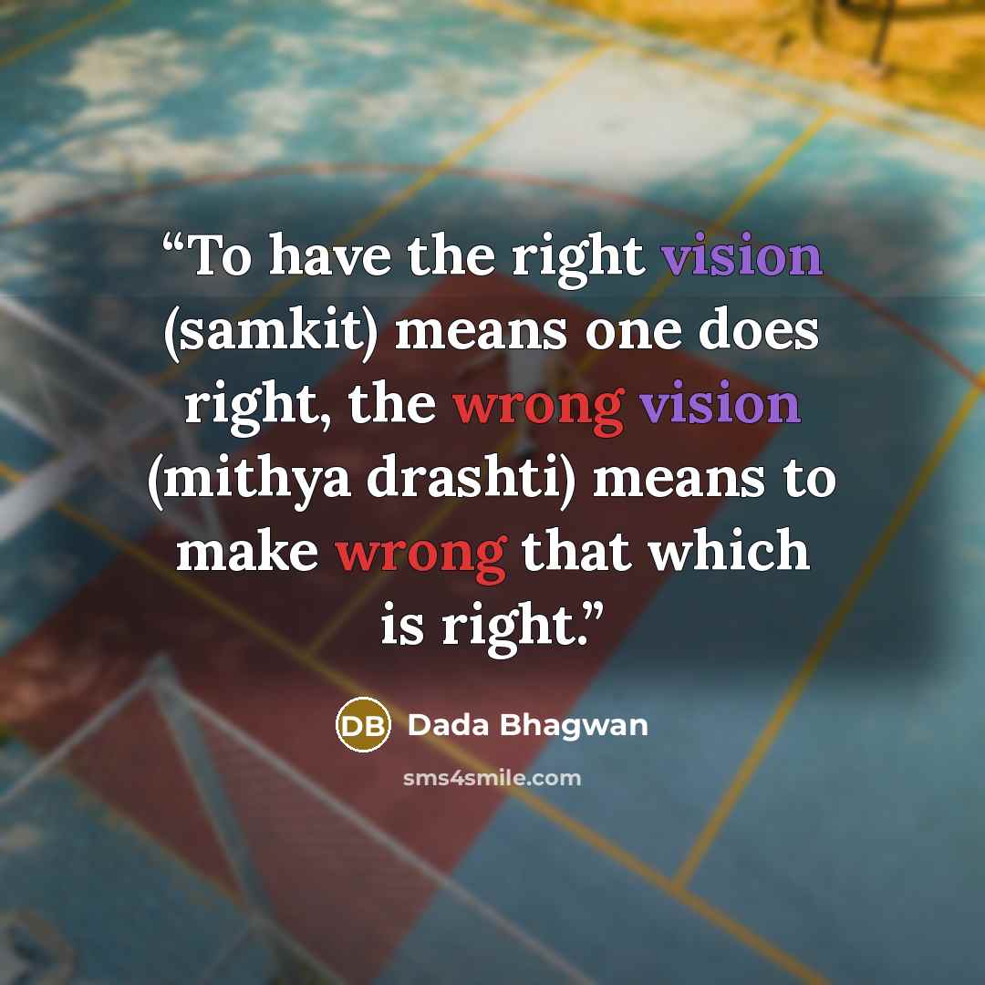 “To have the right vision (samkit) means one does right, the wrong vision (mithya drashti) means to make wrong that which is right.” quote by Dada Bhagwan