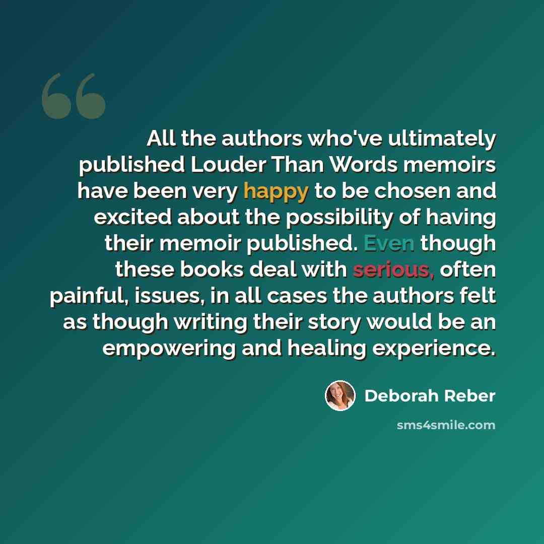“All the authors who've ultimately published Louder Than Words memoirs have been very happy to be chosen and excited about the possibility of having their memoir published. Even though these books deal with serious, often painful, issues, in all cases the authors felt as though writing their story…” quote by Deborah Reber