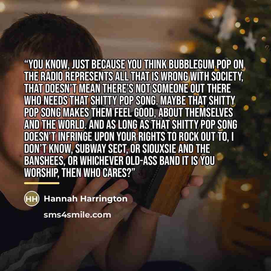 “You know, just because you think bubblegum pop on the radio represents all that is wrong with society, that doesn’t mean there’s not someone out there who needs that shitty pop song. Maybe that shitty pop song makes them feel good, about themselves and the world. And as long as that shitty pop…” quote by Hannah Harrington