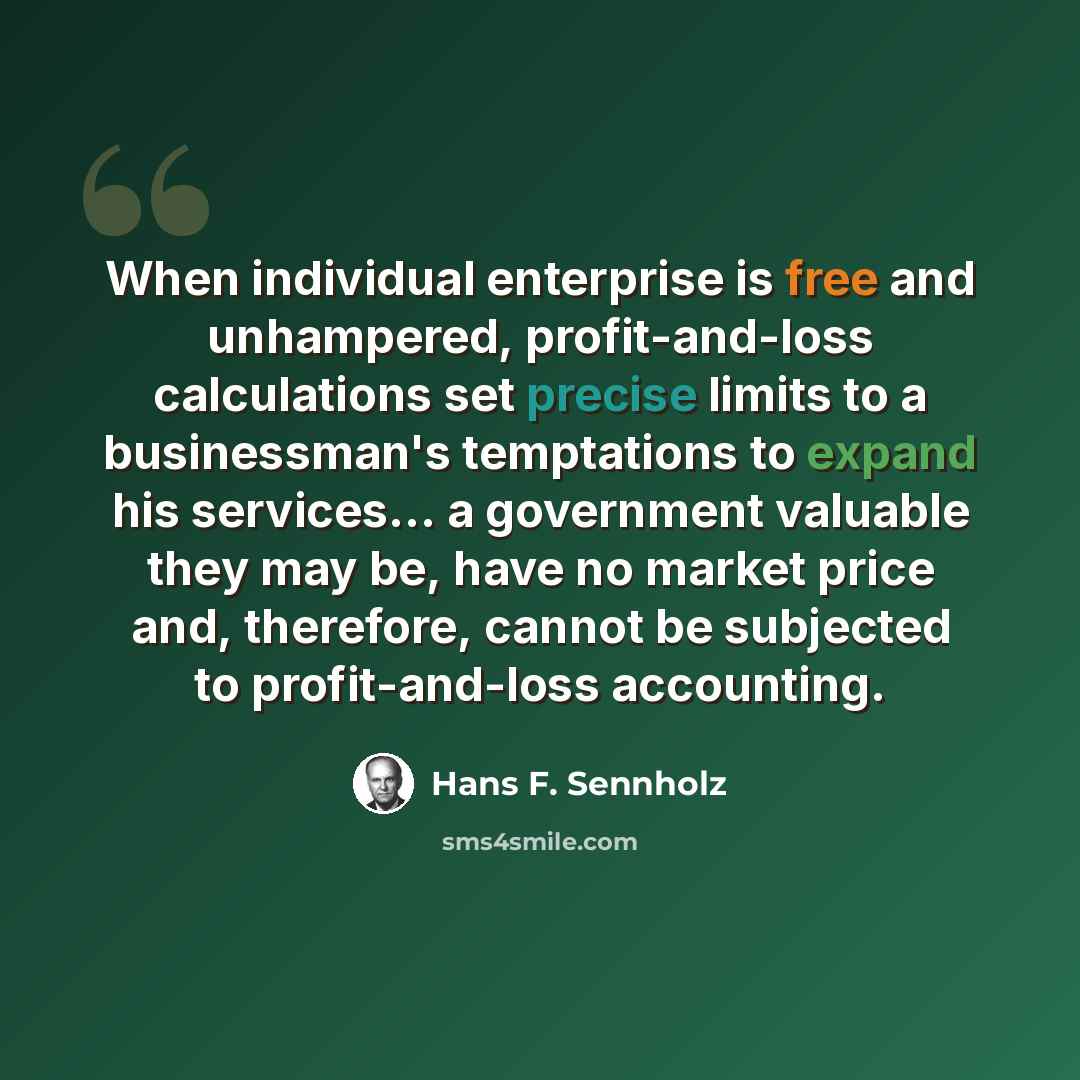 “When individual enterprise is free and unhampered, profit-and-loss calculations set precise limits to a businessman's temptations to expand his services... a government valuable they may be, have no market price and, therefore, cannot be subjected to profit-and-loss accounting.” quote by Hans F. Sennholz