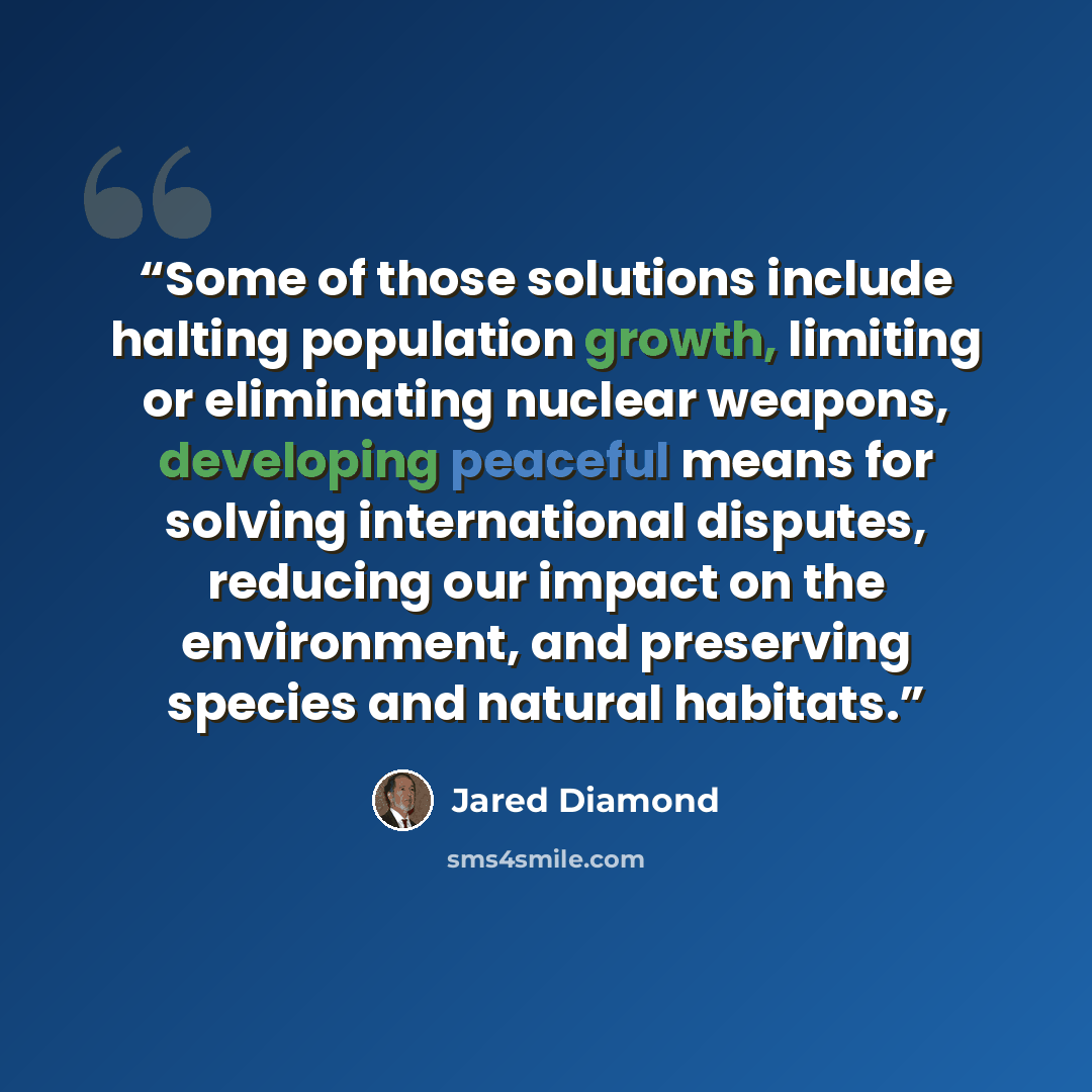 “Some of those solutions include halting population growth, limiting or eliminating nuclear weapons, developing peaceful means for solving international disputes, reducing our impact on the environment, and preserving species and natural habitats.” quote by Jared Diamond
