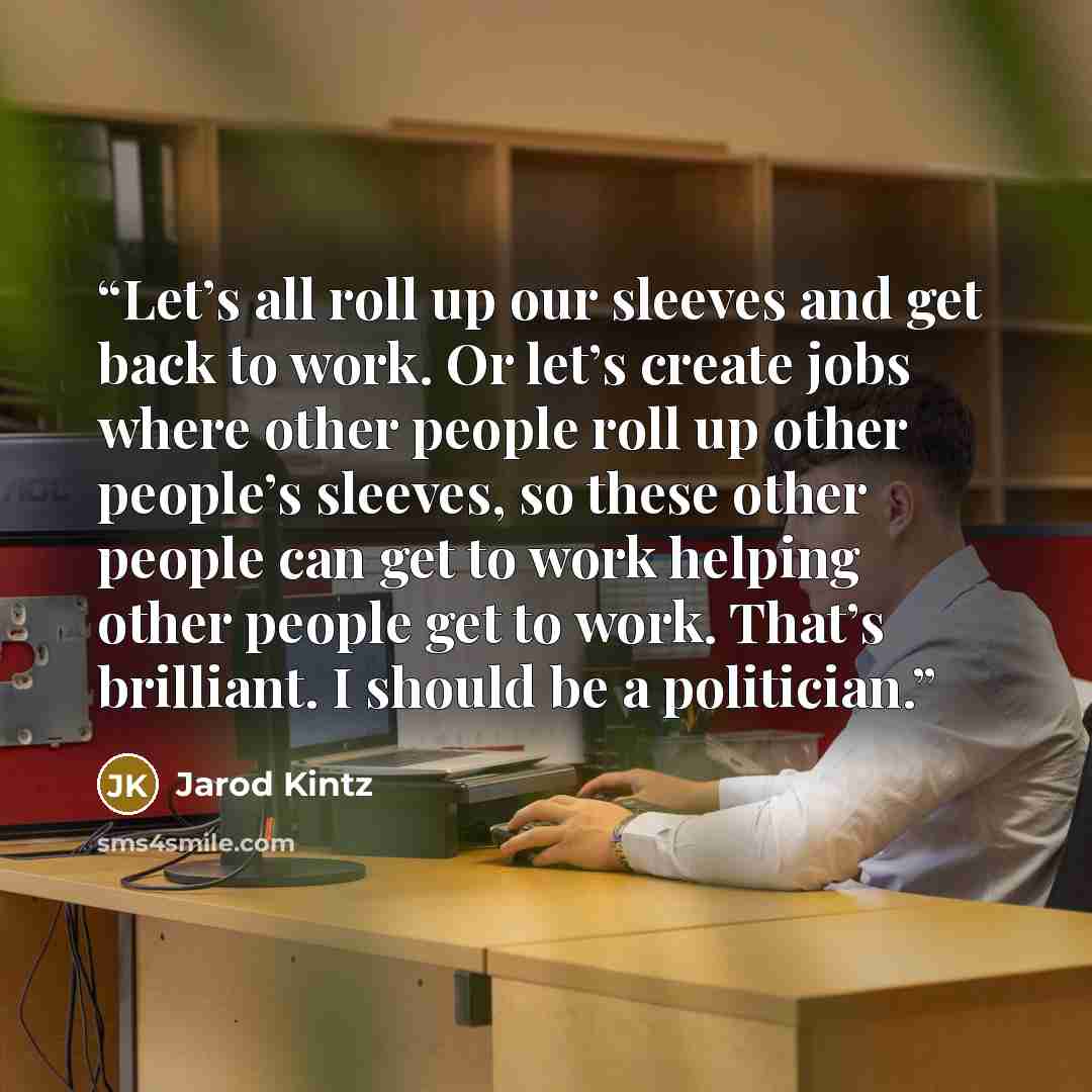 “Let’s all roll up our sleeves and get back to work. Or let’s create jobs where other people roll up other people’s sleeves, so these other people can get to work helping other people get to work. That’s brilliant. I should be a politician.” quote by Jarod Kintz