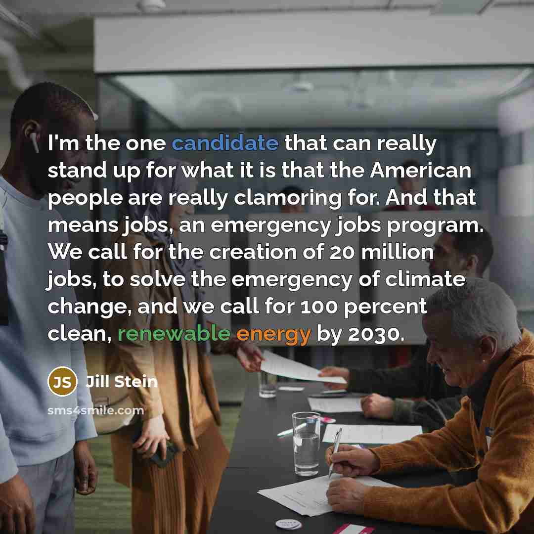 “I'm the one candidate that can really stand up for what it is that the American people are really clamoring for. And that means jobs, an emergency jobs program. We call for the creation of 20 million jobs, to solve the emergency of climate change, and we call for 100 percent clean, renewable…” quote by Jill Stein