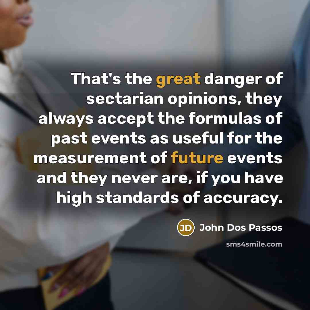 “That's the great danger of sectarian opinions, they always accept the formulas of past events as useful for the measurement of future events and they never are, if you have high standards of accuracy.” quote by John Dos Passos