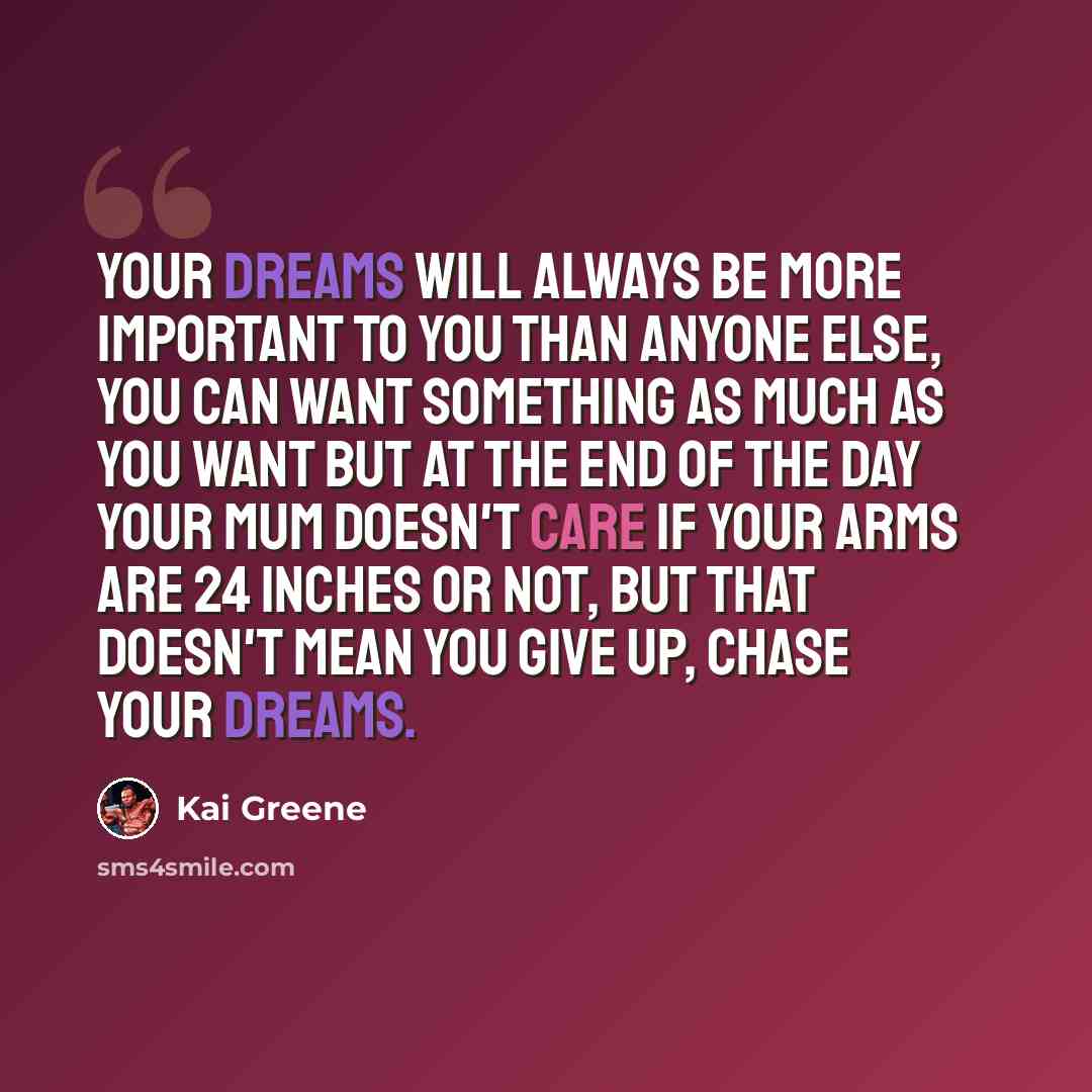 “Your dreams will always be more important to you than anyone else, you can want something as much as you want but at the end of the day your mum doesn't care if your arms are 24 inches or not, but that doesn't mean you give up, chase your dreams.” quote by Kai Greene