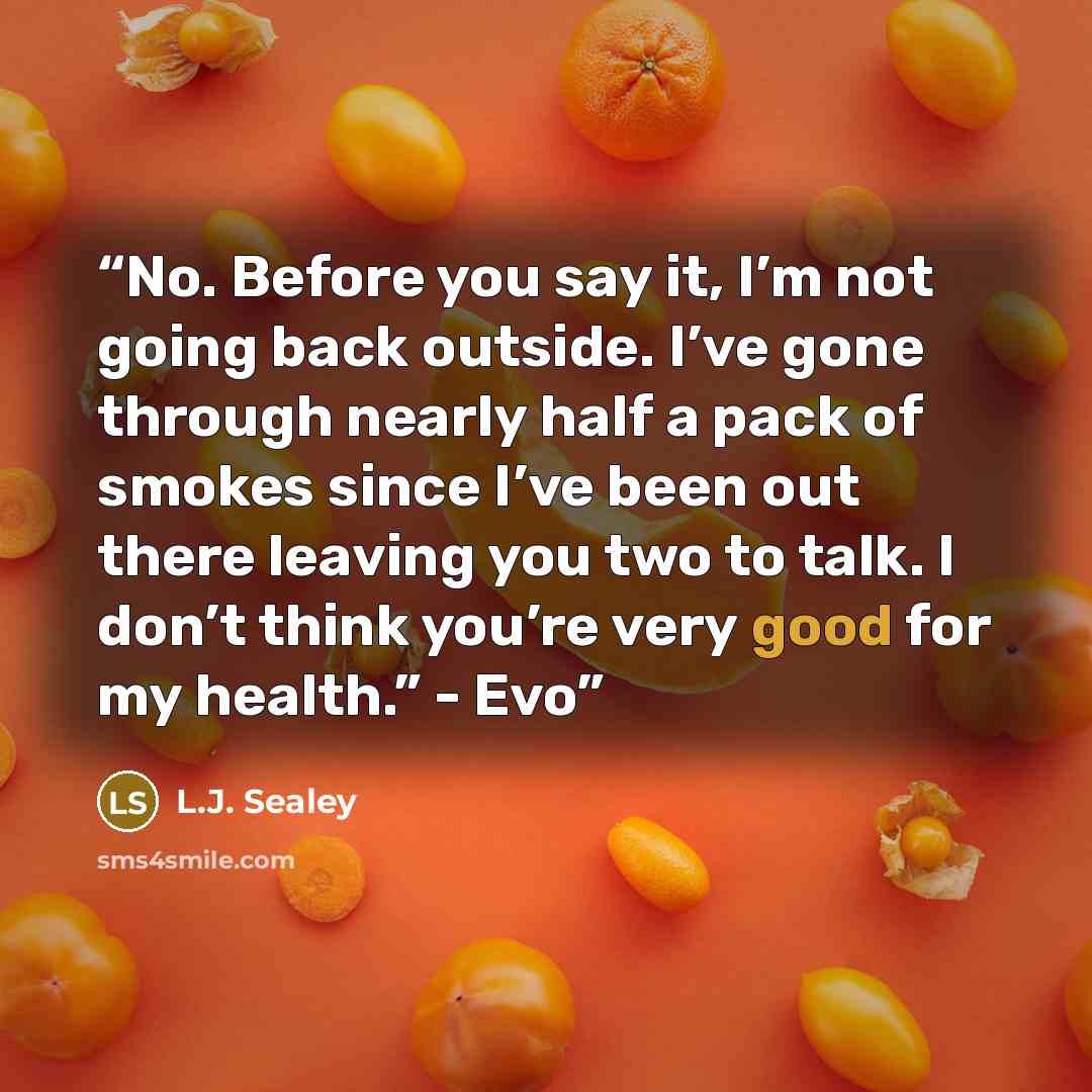 “No. Before you say it, I’m not going back outside. I’ve gone through nearly half a pack of smokes since I’ve been out there leaving you two to talk. I don’t think you’re very good for my health.” - Evo” quote by L.J. Sealey