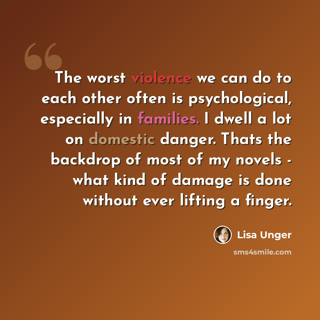 “The worst violence we can do to each other often is psychological, especially in families. I dwell a lot on domestic danger. Thats the backdrop of most of my novels - what kind of damage is done without ever lifting a finger.” quote by Lisa Unger
