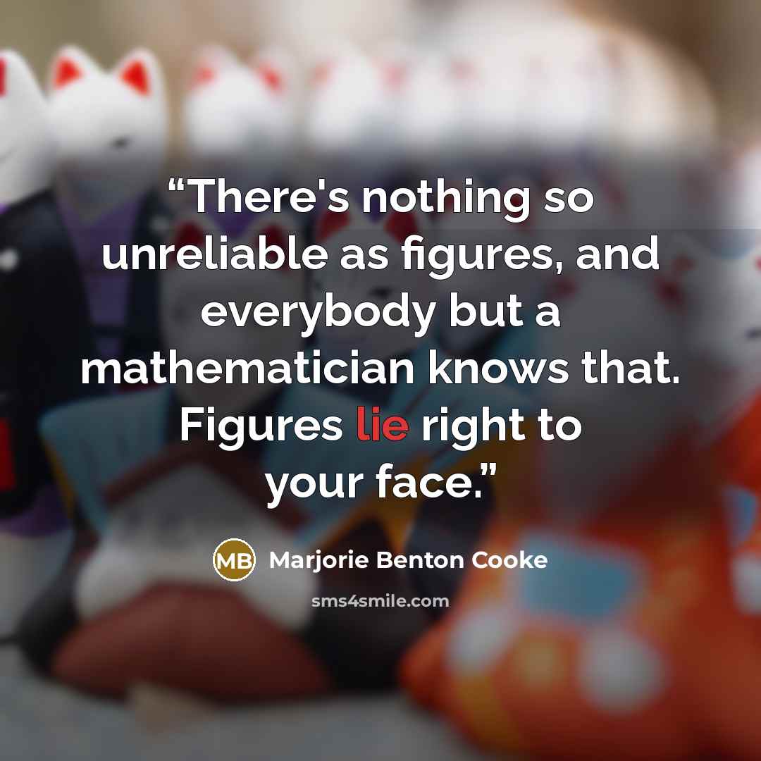 “There's nothing so unreliable as figures, and everybody but a mathematician knows that. Figures lie right to your face.” quote by Marjorie Benton Cooke