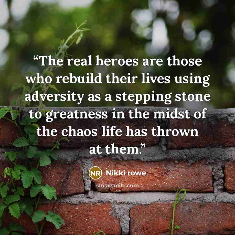 “The real heroes are those who rebuild their lives using adversity as a stepping stone to greatness in the midst of the chaos life has thrown at them.” quote by Nikki Rowe