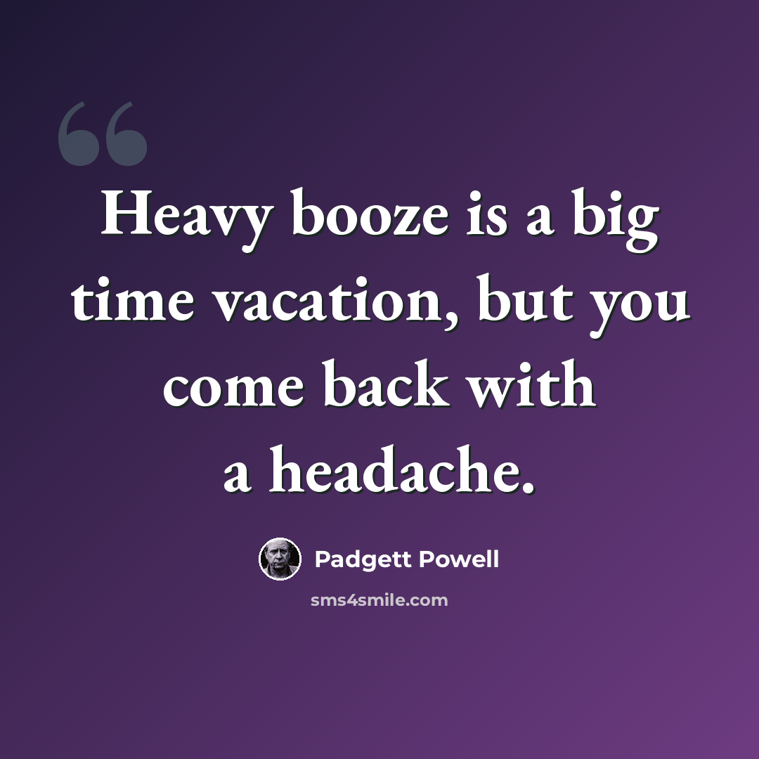 “Heavy booze is a big time vacation, but you come back with a headache.” quote by Padgett Powell