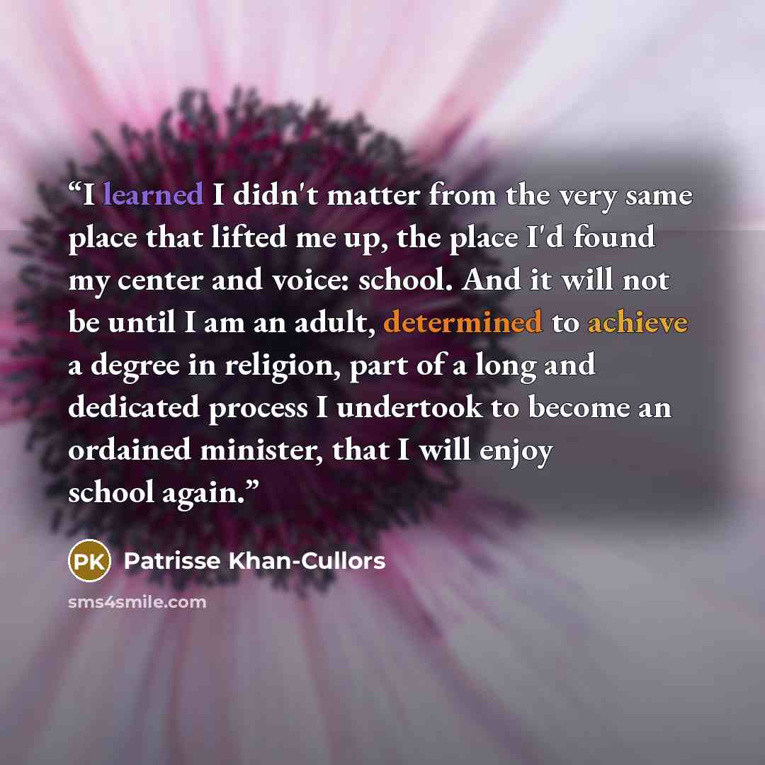 “I learned I didn't matter from the very same place that lifted me up, the place I'd found my center and voice: school. And it will not be until I am an adult, determined to achieve a degree in religion, part of a long and dedicated process I undertook to become an ordained minister, that I will…” quote by Patrisse Khan-Cullors