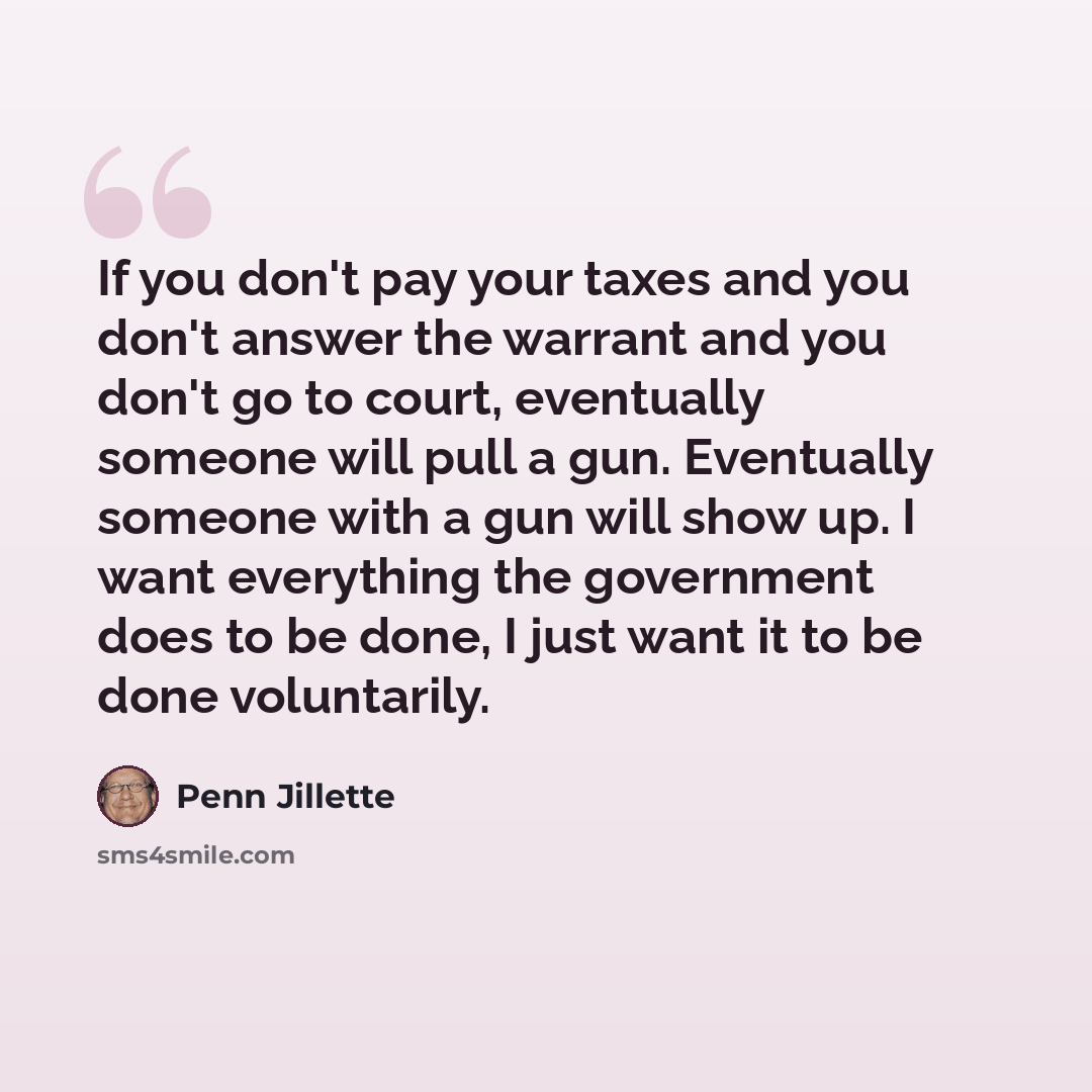 “If you don't pay your taxes and you don't answer the warrant and you don't go to court, eventually someone will pull a gun. Eventually someone with a gun will show up. I want everything the government does to be done, I just want it to be done voluntarily.” quote by Penn Jillette
