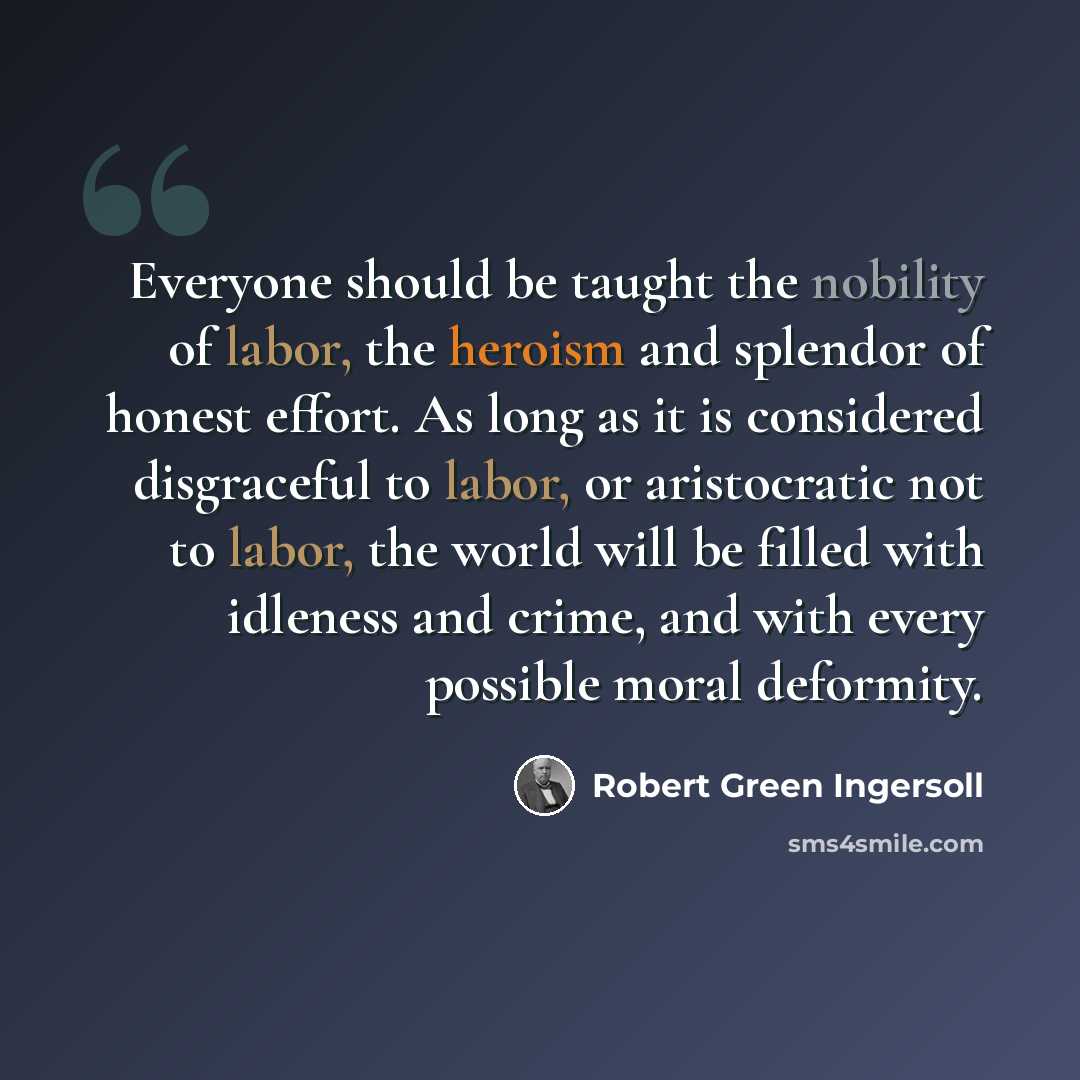 “Everyone should be taught the nobility of labor, the heroism and splendor of honest effort. As long as it is considered disgraceful to labor, or aristocratic not to labor, the world will be filled with idleness and crime, and with every possible moral deformity.” quote by Robert Green Ingersoll