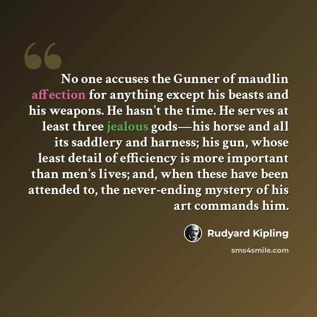 “No one accuses the Gunner of maudlin affection for anything except his beasts and his weapons. He hasn't the time. He serves at least three jealous gods—his horse and all its saddlery and harness; his gun, whose least detail of efficiency is more important than men's lives; and, when these have…” quote by Rudyard Kipling
