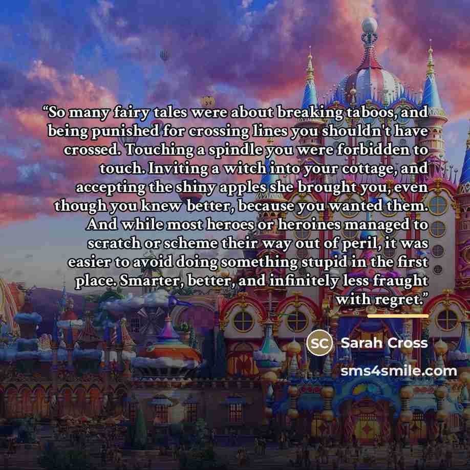 “So many fairy tales were about breaking taboos, and being punished for crossing lines you shouldn't have crossed. Touching a spindle you were forbidden to touch. Inviting a witch into your cottage, and accepting the shiny apples she brought you, even though you knew better, because you wanted…” quote by Sarah Cross