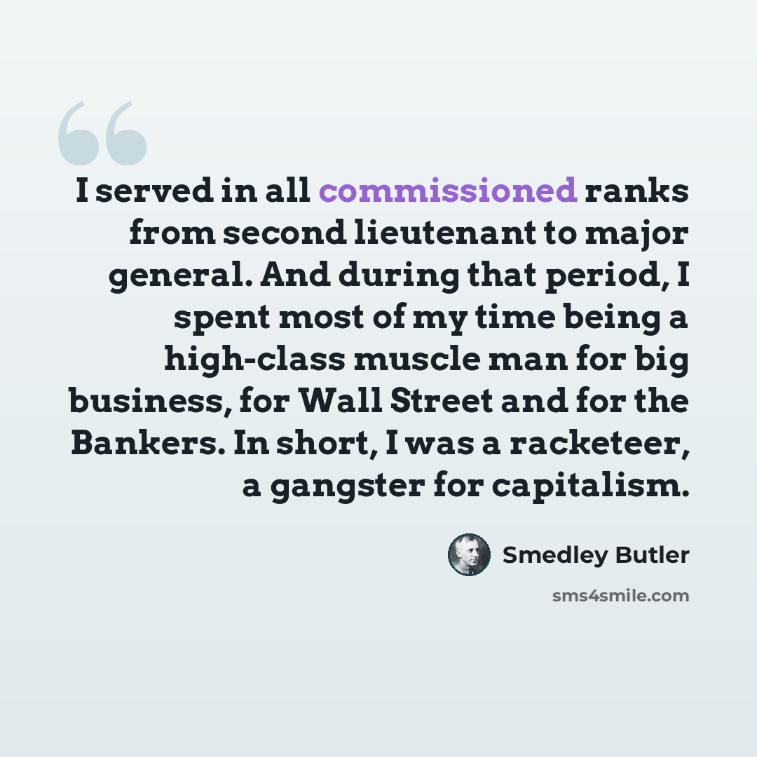 “I served in all commissioned ranks from second lieutenant to major general. And during that period, I spent most of my time being a high-class muscle man for big business, for Wall Street and for the Bankers. In short, I was a racketeer, a gangster for capitalism.” quote by Smedley Butler