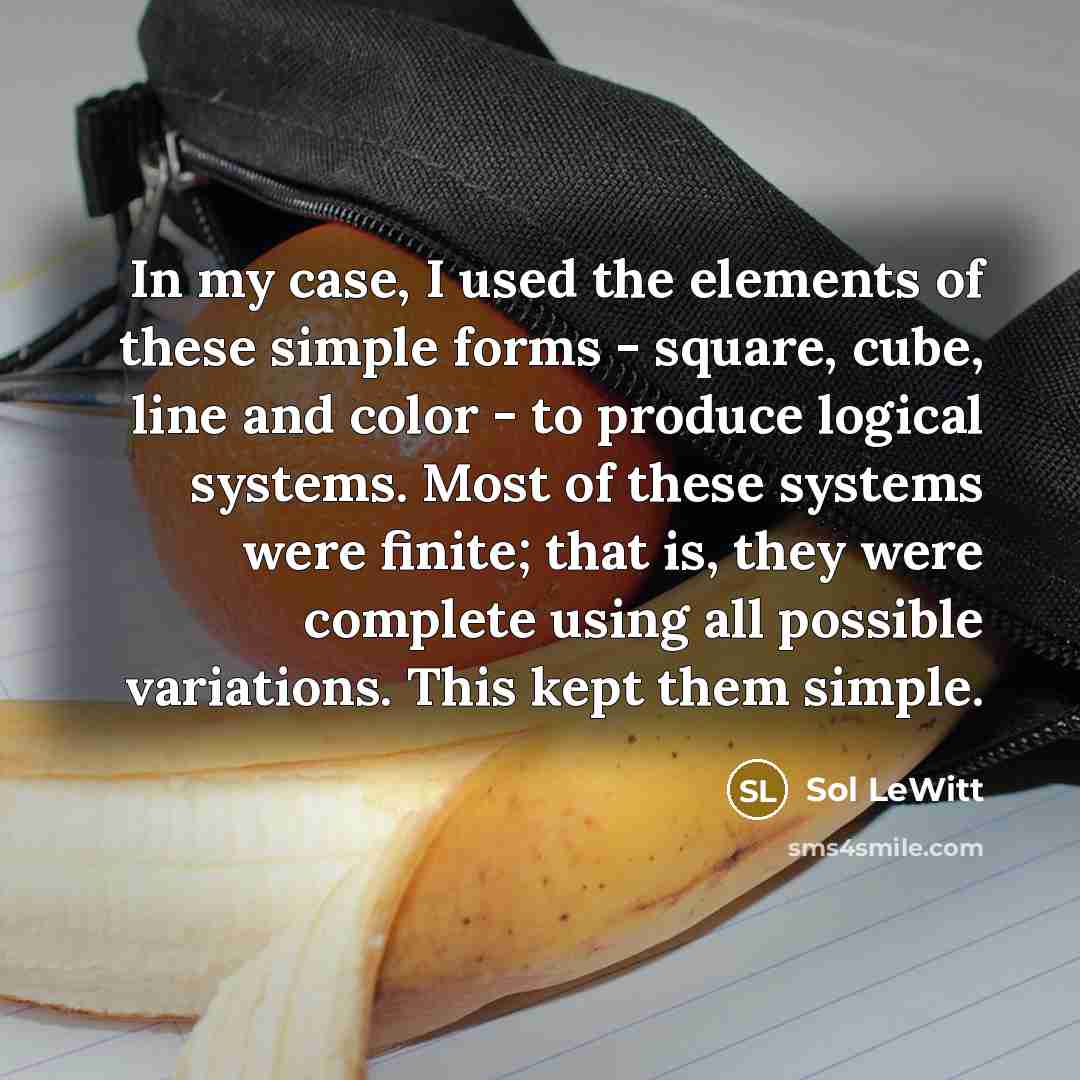 “In my case, I used the elements of these simple forms - square, cube, line and color - to produce logical systems. Most of these systems were finite; that is, they were complete using all possible variations. This kept them simple.” quote by Sol LeWitt