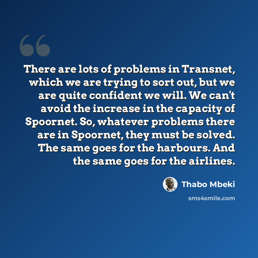 “There are lots of problems in Transnet, which we are trying to sort out, but we are quite confident we will. We can't avoid the increase in the capacity of Spoornet. So, whatever problems there are in Spoornet, they must be solved. The same goes for the harbours. And the same goes for the airlines.” quote by Thabo Mbeki