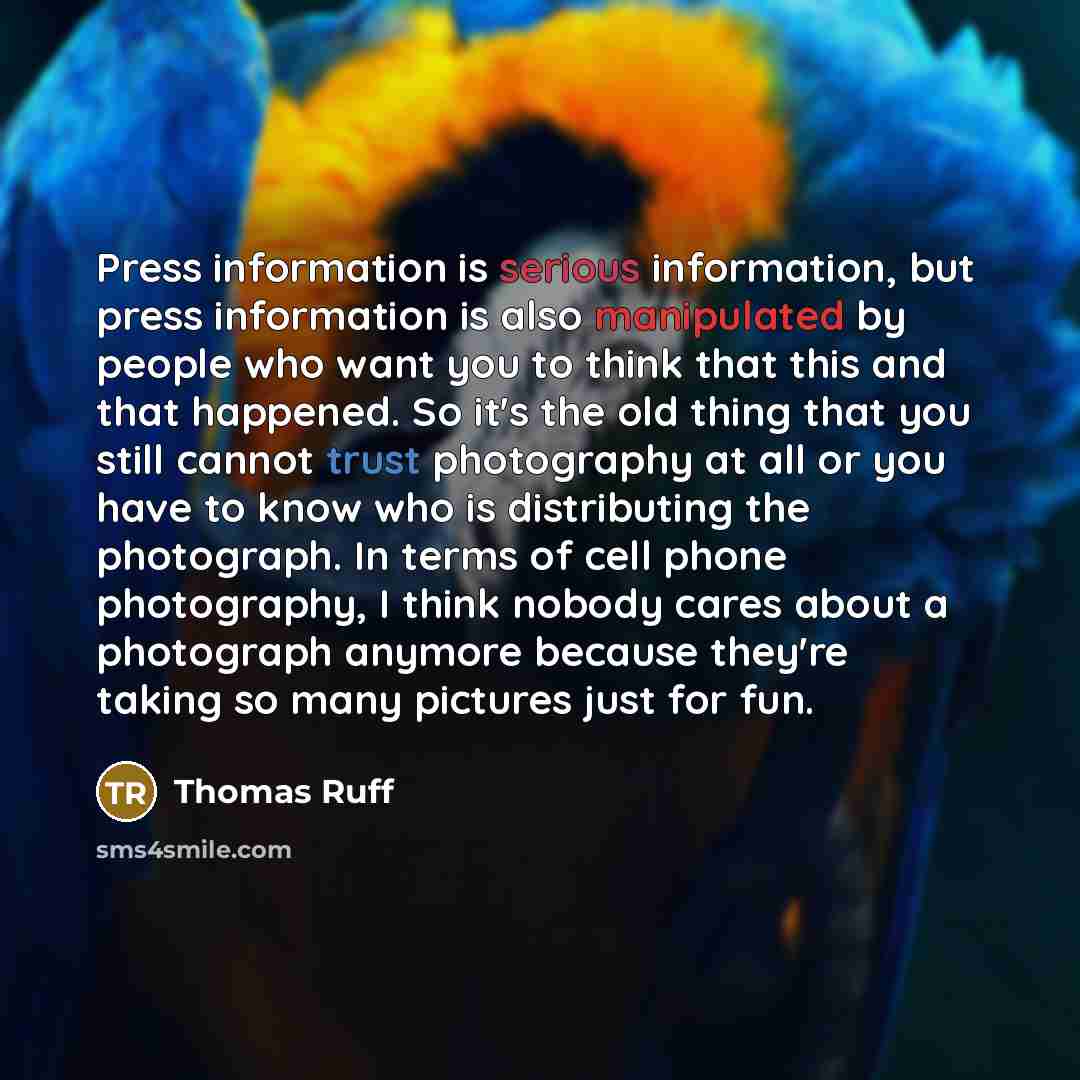 “Press information is serious information, but press information is also manipulated by people who want you to think that this and that happened. So it's the old thing that you still cannot trust photography at all or you have to know who is distributing the photograph. In terms of cell phone…” quote by Thomas Ruff