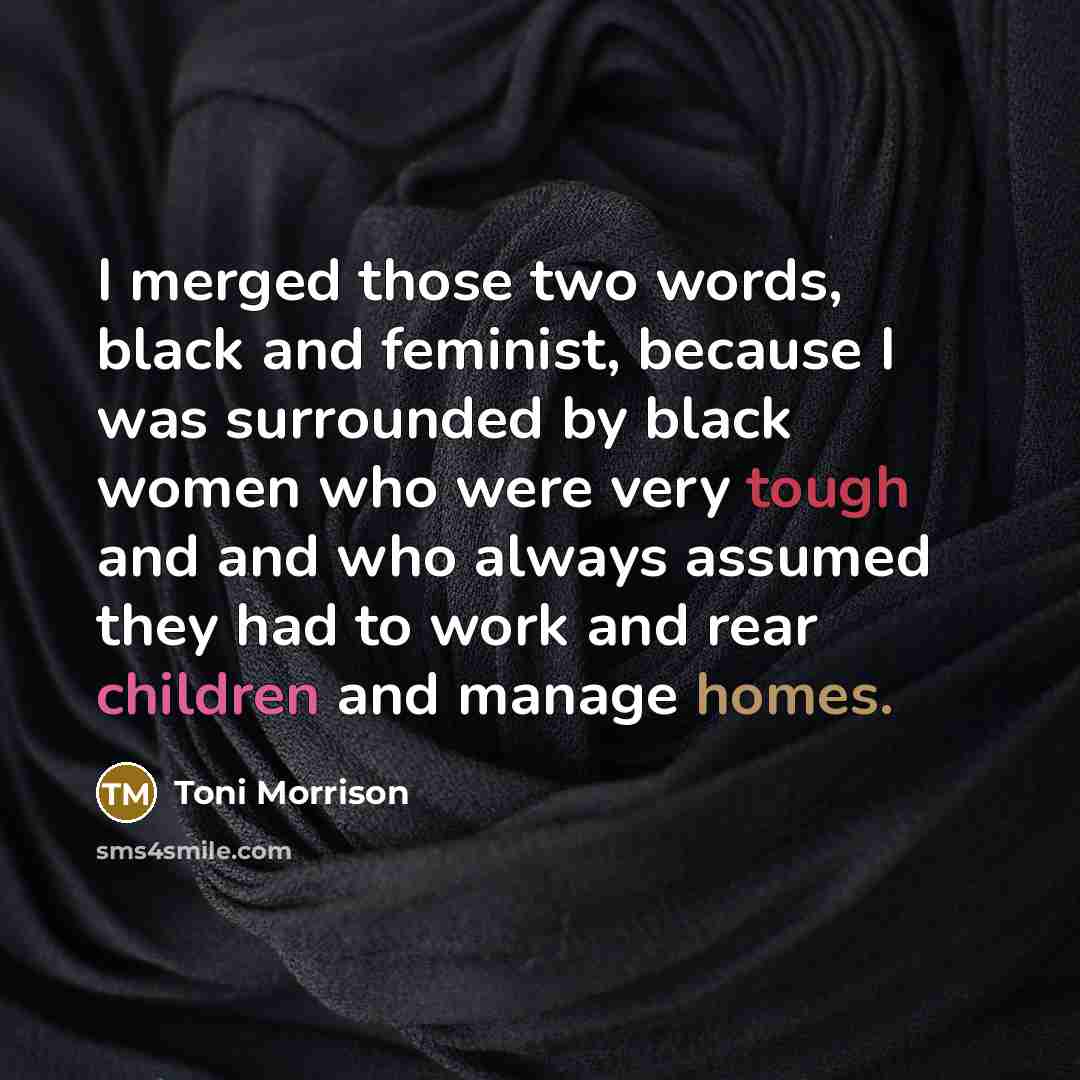 “I merged those two words, black and feminist, because I was surrounded by black women who were very tough and and who always assumed they had to work and rear children and manage homes.” quote by Toni Morrison