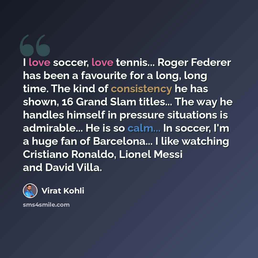 “I love soccer, love tennis... Roger Federer has been a favourite for a long, long time. The kind of consistency he has shown, 16 Grand Slam titles... The way he handles himself in pressure situations is admirable... He is so calm... In soccer, I'm a huge fan of Barcelona... I like watching…” quote by Virat Kohli